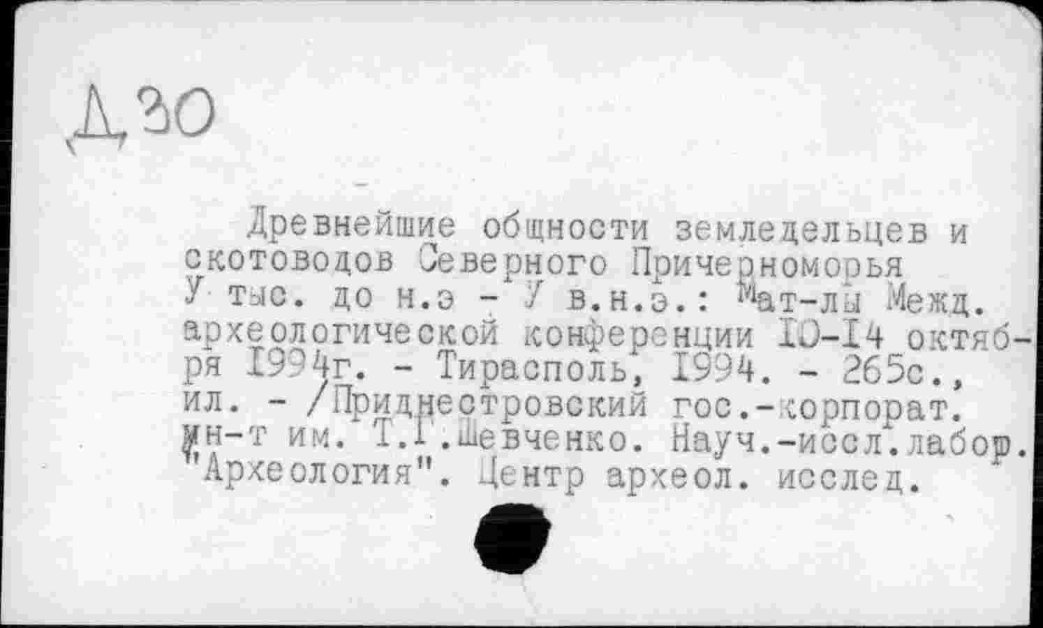 ﻿Древнейшие общности земледельцев и скотоводов Северного Причерноморья У тыс. до н.э - У в.н.э.: ^ат-лы Межд. археологической конференции IJ-Ï4 октября 1994г. - Тирасполь, 1994. - 265с., ил. - /Приднестровский гос.-корпорат. £н-т им. 1.1 .Шевченко. Науч.-иссл".лабор.
Археология". Центр археол. исслед.